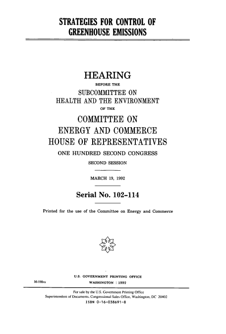 handle is hein.cbhear/cbhearings5578 and id is 1 raw text is: STRATEGIES FOR CONTROL OF
GREENHOUSE EMISSIONS

HEARING
BEFORE THE
SUBCOMMITTEE ON
HEALTH AN) THE ENVIRONMENT
OF THE
COMMITTEE ON
ENERGY AND COMMERCE
HOUSE OF REPRESENTATIVES
ONE HUNDRED SECOND CONGRESS
SECOND SESSION
MARCH 19, 1992
Serial No. 102-114
Printed for the use of the Committee on Energy and Commerce
U.S. GOVERNMENT PRINTING OFFICE
56-198-               WASHINGTON : 1992
For sale by the U.S. Government Printing Office
Superintendent of Documents. Congressional Sales Office, Washington, DC 20402
ISBN 0-16-038691-8


