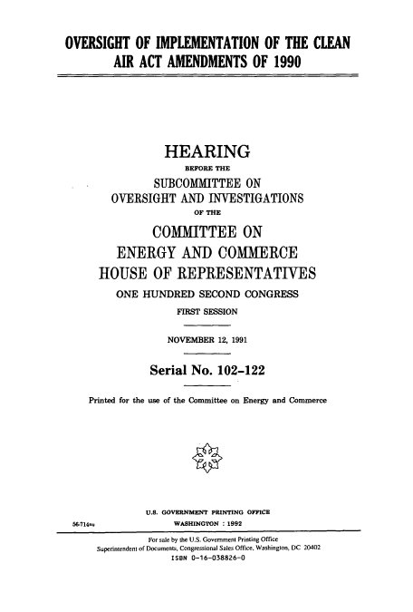 handle is hein.cbhear/cbhearings5583 and id is 1 raw text is: OVERSIGHT OF IMPLEMENTATION OF THE CLEAN
AIR ACT AMENDMENTS OF 1990
HEARING
BEFORE THE
SUBCOMIMITTEE ON
OVERSIGHT AND INVESTIGATIONS
OF THE
COMMITTEE ON
ENERGY AND COMMERCE
HOUSE OF REPRESENTATIVES
ONE HUNDRED SECOND CONGRESS
FIRST SESSION
NOVEMBER 12, 1991
Serial No. 102-122
Printed for the use of the Committee on Energy and Commerce
U.S. GOVERNMENT PRINTING OFFICE
5714±              WASHINGTON : 1992
For sale by the U.S. Government Printing Office
Superintendent of Documents, Congressional Sales Office, Washington, DC 20402
ISBN 0-16-038826-0


