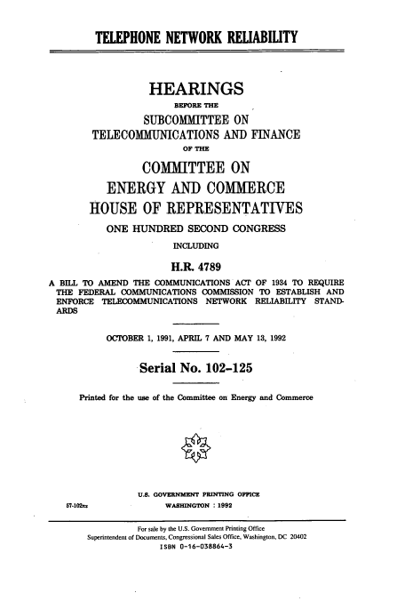 handle is hein.cbhear/cbhearings5584 and id is 1 raw text is: TELEPHONE NETWORK REABILITY
HEARINGS
BEFORE THE
SUBCOMMITTEE ON
TELECOMMUNICATIONS AND FINANCE
OF THE
COMMITTEE ON
ENERGY AND COMMERCE
HOUSE OF REPRESENTATIVES
ONE HUNDRED SECOND CONGRESS
INCLUDING
H.R. 4789
A BILL TO AMEND THE COMMUNICATIONS ACT OF 1934 TO REQUIRE
THE FEDERAL COMMUNICATIONS COMMISSION TO ESTABLISH AND
ENFORCE TELECOMMUNICATIONS NETWORK RELIABILITY STAND-
ARDS
OCTOBER 1, 1991, APRIL 7 AND MAY 13, 1992
Serial No. 102-125
Printed for the use of the Committee on Energy and Commerce
U.S. GOVERNMENT PRINTING OFFICE
57-102tz           WASHINGTON : 1992
For sale by the U.S. Government Printing Office
Superintendent of Documents, Congressional Sales Office, Washington, DC 20402
ISBN 0-16-038864-3


