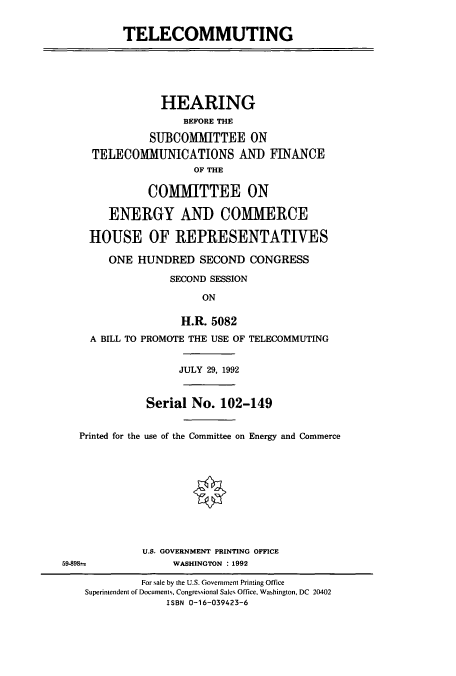 handle is hein.cbhear/cbhearings5592 and id is 1 raw text is: TELECOMMUTING

HEARING
BEFORE THE
SUBCOMMITTEE ON
TELECOMMUNICATIONS AND FINANCE
OF THE
COMMITTEE ON
ENERGY AND COMMERCE
HOUSE OF REPRESENTATIVES
ONE HUNDRED SECOND CONGRESS
SECOND SESSION
ON
H.R. 5082
A BILL TO PROMOTE THE USE OF TELECOMMUTING

JULY 29, 1992
Serial No. 102-149
Printed for the use of the Committee on Energy and Commerce
U.S. GOVERNMENT PRINTING OFFICE
59-898m                      WASHINGTON : 1992
For sale by the U.S. Government Printing Office
Superintendent of Documents. Congressional Sales Office, Washington, DC 20402
ISBN 0-16-039423-6


