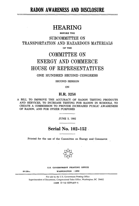 handle is hein.cbhear/cbhearings5593 and id is 1 raw text is: RADON AWARENESS AND DISCLOSURE
HEARING
BEFORE THE
SUBCO1ilTTEE ON
TRANSPORTATION AND HAZARDOUS MATERIALS
OF THE
COMMITTEE ON
ENERGY AND COMMERCE
HOUSE OF REPRESENTATIVES
ONE HUNDRED SECOND CONGRESS
SECOND SESSION
ON
H.R. 3258
A BILL TO IMPROVE THE ACCURACY OF RADON TESTING PRODUCTS
AND SERVICES, TO INCREASE TESTING FOR RADON IN SCHOOLS, TO
CREATE A COMMISSION TO PROVIDE INCREASED PUBLIC AWARENESS
OF RADON, AND FOR OTHER PURPOSES
JUNE 3, 1992
Serial No. 102-152.
Printed for the use of the Committee on Energy and Commerce
U.S. GOVERNMENT PRINTING OFFICE
60-198=            WASHINGTON : 1992
For sale by the U.S. Government Printing Office
Superintendent of Documents, Congressional Sales Office, Washington, DC 20402
ISBN 0-16-039469-4


