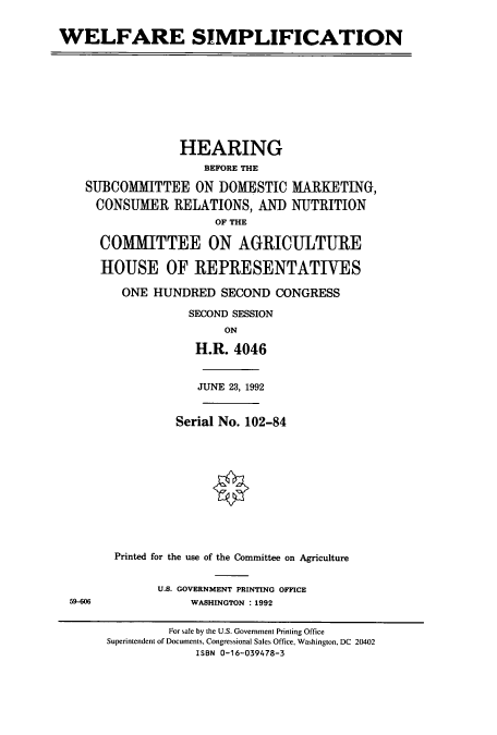 handle is hein.cbhear/cbhearings5599 and id is 1 raw text is: WELFARE SIMPLIFICATION
HEARING
BEFORE THE
SUBCOMMITTEE ON DOMESTIC MARKETING,
CONSUMER RELATIONS, AND NUTRITION
OF THE
COMMITTEE ON AGRICULTURE
HOUSE OF REPRESENTATIVES
ONE HUNDRED SECOND CONGRESS
SECOND SESSION
ON
H.R. 4046
JUNE 23, 1992
Serial No. 102-84
Printed for the use of the Committee on Agriculture
U.S. GOVERNMENT PRINTING OFFICE
59-606              WASHINGTON : 1992
For sale by the U.S. Government Printing Office
Superintendent of Documents, Congressional Sales Office, Washington, DC 20402
ISBN 0-16-039478-3


