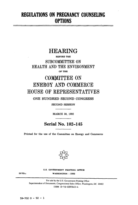 handle is hein.cbhear/cbhearings5616 and id is 1 raw text is: REGULATIONS ON PREGNANCY COUNSELING
OPTIONS
HEARING
BEFORE THE
SUBCOMMITTEE ON
HEALTH AND THE ENVIRONMENT
OF THE
CO1J1TTEE ON
ENERGY AND COMMERCE
HOUSE OF REPRESENTATIVES
ONE HUNDRED SECOND CONGRESS
SECOND SESSION
MARCH 30, 1992
Serial No. 102-145
Printed for the use of the Committee on Energy and Commerce
U.S. GOVERNMENT PRINTING OFFICE
59-702-              WASHINGTON : 1992
For sale by the U.S. Government Printing Office
Superintendent of Documents, Congressional Sales Office, Washington, DC 20402
ISBN 0-16-039343-4

59-702 0 - 92 - 1


