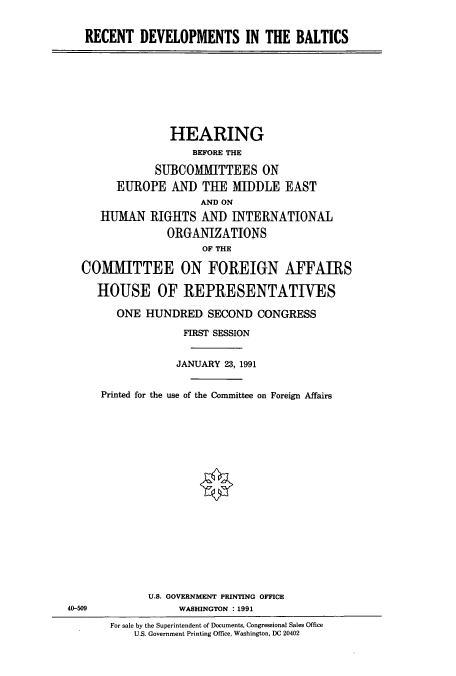 handle is hein.cbhear/cbhearings5617 and id is 1 raw text is: RECENT DEVELOPMENTS IN THE BALTICS

HEARING
BEFORE THE
SUBCOMMITTEES ON
EUROPE AND THE MIDDLE EAST
AND ON
HUMAN RIGHTS AND INTERNATIONAL
ORGANIZATIONS
OF THE
COMMITTEE ON FOREIGN AFFAIRS
HOUSE OF REPRESENTATIVES
ONE HUNDRED SECOND CONGRESS
FIRST SESSION
JANUARY 23, 1991
Printed for the use of the Committee on Foreign Affairs

U.S. GOVERNMENT PRINTING OFFICE
WASHINGTON : 1991

40-509

For sale by the Superintendent of Documents, Congressional Sales Office
U.S. Government Printing Office, Washington, DC 20402


