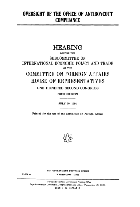 handle is hein.cbhear/cbhearings5623 and id is 1 raw text is: OVERSIGHT OF THE OFFICE OF ANTIBOYCOTT
COMPLIANCE
HEARING
BEFORE THE
SUBCOMMITTEE ON
INTERNATIONAL ECONOMIC POLICY AND TRADE
OF THE
COMMITTEE ON FOREIGN AFFAIRS
HOUSE OF REPRESENTATIVES
ONE HUNDRED SECOND CONGRESS
FIRST SESSION
JULY 30, 1991
Printed for the use of the Committee on Foreign Affairs
U.S. GOVERNMENT PRINTING OFFICE
51-876                WASHINGTON : 1992
For sale by the U.S. Government Printing Office
Superintendent of Documents, Congressional Sales Office, Washington, DC 20402
ISBN 0-16-037461-8


