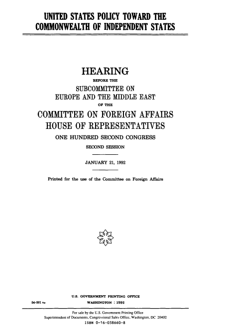 handle is hein.cbhear/cbhearings5626 and id is 1 raw text is: UNITED STATES POLICY TOWARD THE
COMMONWEALTH OF INDEPENDENT STATES

HEARING
BEFORE THE
SUBCOMMITTEE ON
EUROPE AND TUE MIDDLE EAST
OF THE
COMMITTEE ON FOREIGN AFFAIRS
HOUSE OF REPRESENTATIVES
ONE HUNDRED SECOND CONGRESS
SECOND SESSION
JANUARY 21, 1992
Printed for the use of the Committee on Foreign Affairs

U.S. GOVERNMENT PRINTING OFFICE
WASHINGTON : 1992

54-501 *

For sale by the U.S. Government Printing Office
Superintendent of Documents, Congressional Sales Office, Washington, DC 20402
ISBN 0-16-038660-8


