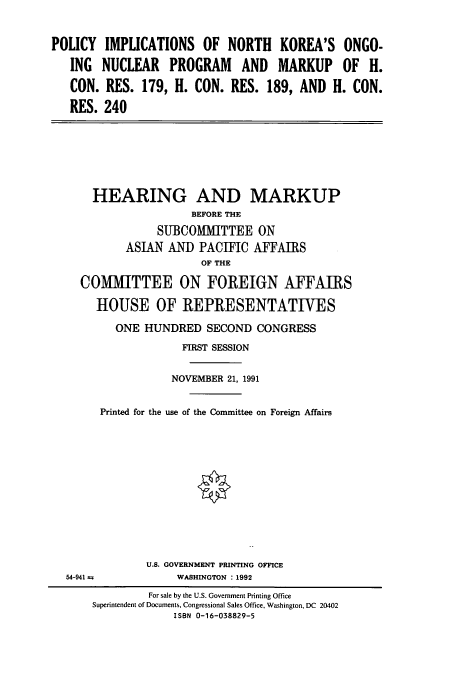 handle is hein.cbhear/cbhearings5627 and id is 1 raw text is: POLICY IMPLICATIONS OF NORTH KOREA'S ONGO-
ING NUCLEAR PROGRAM AND MARKUP OF H.
CON. RES. 179, H. CON. RES. 189, AND H. CON.
RES. 240

HEARING AND MARKUP
BEFORE THE
SUBCOMMITTEE ON
ASIAN AND PACIFIC AFFAIRS
OF THE
COMMITTEE ON FOREIGN AFFAIRS
HOUSE OF REPRESENTATIVES
ONE HUNDRED SECOND CONGRESS
FIRST SESSION
NOVEMBER 21, 1991
Printed for the use of the Committee on Foreign Affairs
U.S. GOVERNMENT PRINTING OFFICE
54-941 a              WASHINGTON : 1992
For sale by the U.S. Government Printing Office
Superintendent of Documents, Congressional Sales Office, Washington, DC 20402
ISBN 0-16-038829-5


