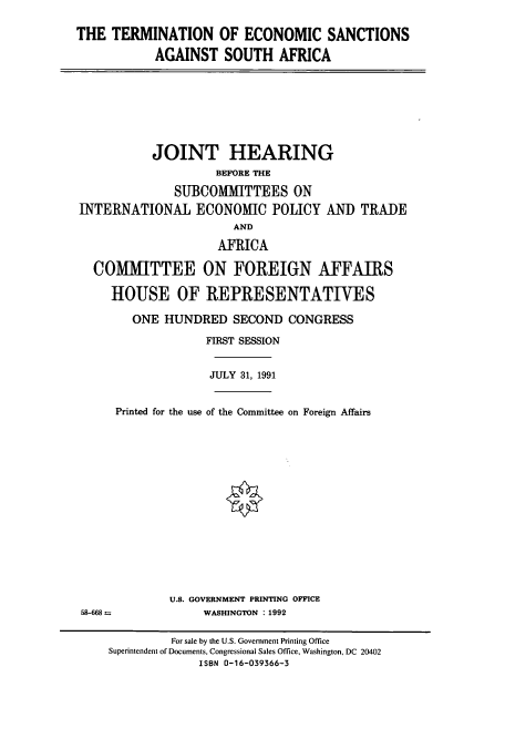 handle is hein.cbhear/cbhearings5631 and id is 1 raw text is: THE TERMINATION OF ECONOMIC SANCTIONS
AGAINST SOUTH AFRICA

JOINT HEARING
BEFORE THE
SUBCOMMITTEES ON
INTERNATIONAL ECONOMIC POLICY AND TRADE
AND
AFRICA
COMIMITTEE ON FOREIGN AFFAIRS
HOUSE OF REPRESENTATIVES
ONE HUNDRED SECOND CONGRESS
FIRST SESSION
JULY 31, 1991
Printed for the use of the Committee on Foreign Affairs
U.S. GOVERNMENT PRINTING OFFICE
58-668                WASHINGTON : 1992
For sale by the U.S. Government Printing Office
Superintendent of Documents, Congressional Sales Office, Washington, DC 20402
ISBN 0-16-039366-3



