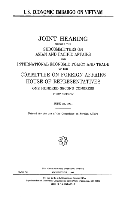 handle is hein.cbhear/cbhearings5641 and id is 1 raw text is: U.S. ECONOMIC EMBARGO ON VIETNAM
JOINT HEARING
BEFORE THE
SUBCOMMITTEES ON
ASIAN AND PACIFIC AFFAIRS
AND
INTERNATIONAL ECONOMIC POLICY AND TRADE
OF THE
COMMITTEE ON FOREIGN AFFAIRS
HOUSE OF REPRESENTATIVES
ONE HUNDRED SECOND CONGRESS
FIRST SESSION
JUNE 25, 1991
Printed for the use of the Committee on Foreign Affairs
U.S. GOVERNMENT PRINTING OFFICE
62-516 CC             WASHINGTON : 1993
For sale by the U.S. Government Printing Office
Superintendent of Documents, Congressional Sales Office, Washington, DC 20402
ISBN 0-16-040625-0


