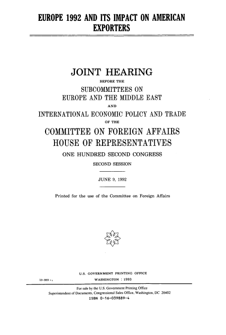 handle is hein.cbhear/cbhearings5645 and id is 1 raw text is: EUROPE 1992 AND ITS IMPACT ON AMERICAN
EXPORTERS

JOINT HEARING
BEFORE THE
SUBCOMMITTEES ON
EUROPE AND THE MIDDLE EAST
AND
INTERNATIONAL ECONOMIC POLICY AND TRADE
OF THE
COMMITTEE ON FOREIGN AFFAIRS
HOUSE OF REPRESENTATIVES
ONE HUNDRED SECOND CONGRESS
SECOND SESSION

JUNE 9, 1992

59-989 

Printed for the use of the Committee on Foreign Affairs
U.S. GOVERNMENT PRINTING OFFICE
WASHINGTON : 1993

For sale by the U.S. Government Printing Office
Superintendent of Documents, Congressional Sales Office, Washington, DC 20402
ISBN 0-16-039889-4


