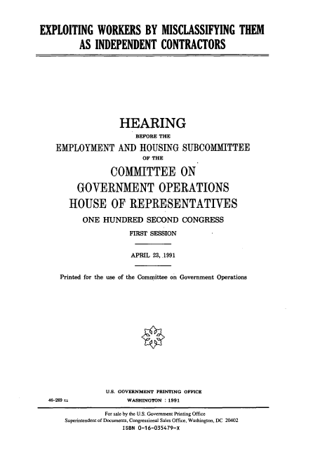 handle is hein.cbhear/cbhearings5650 and id is 1 raw text is: EXPLOITING WORKERS BY MISCLASSIFYING THEM
AS INDEPENDENT CONTRACTORS

HEARING
BEFORE THE
EMPLOYMENT AND HOUSING SUBCOMMITTEE
OF THE
COMMITTEE ON
GOVERNMENT OPERATIONS
HOUSE OF REPRESENTATIVES
ONE HUNDRED SECOND CONGRESS
FIRST SESSION
APRIL 23, 1991
Printed for the use of the Committee on Government Operations

U.S. GOVERNMENT PRINTING OFFICE
WASHINGTON : 1991

46-269 ±

For sale by the U.S. Government Printing Office
Superintendent of Documents, Congressional Sales Office, Washington, DC 20402
ISBN 0-16-035479-X


