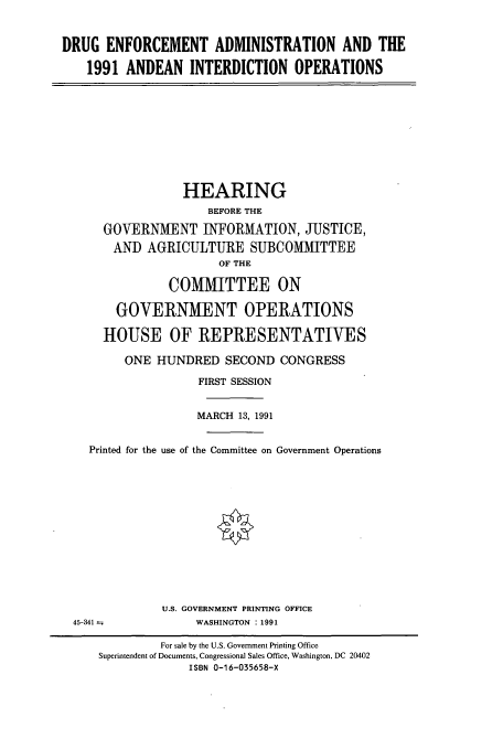 handle is hein.cbhear/cbhearings5651 and id is 1 raw text is: DRUG ENFORCEMENT ADMINISTRATION AND THE
1991 ANDEAN INTERDICTION OPERATIONS

HEARING
BEFORE THE
GOVERNMENT INFORMATION, JUSTICE,
AND AGRICULTURE SUBCOMMITTEE
OF THE
COMMITTEE ON
GOVERNMENT OPERATIONS
HOUSE OF REPRESENTATIVES
ONE HUNDRED SECOND CONGRESS
FIRST SESSION
MARCH 13, 1991
Printed for the use of the Committee on Government Operations
U.S. GOVERNMENT PRINTING OFFICE
45-341 --              WASHINGTON : 1991
For sale by the U.S. Government Printing Office
Superintendent of Documents, Congressional Sales Office, Washington, DC 20402
ISBN 0-16-035658-X


