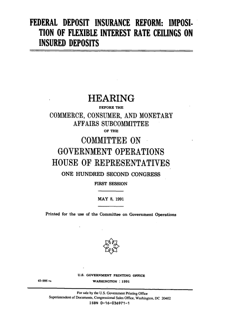 handle is hein.cbhear/cbhearings5653 and id is 1 raw text is: FEDERAL DEPOSIT INSURANCE REFORM: IMPOSI-
TION OF FLEXIBLE INTEREST RATE CEILINGS ON
INSURED DEPOSITS

HEARING
BEFORE THE
COMMERCE, CONSUMER, AND MONETARY
AFFAIRS SUBCOMMITTEE
OF THE
COMMITTEE ON
GOVERNMENT OPERATIONS
HOUSE OF REPRESENTATIVES
ONE HUNDRED SECOND CONGRESS
FIRST SESSION

MAY 8, 1991

Printed for the use of the Committee on Government Operations

U.S. GOVERNMENT PRINTING OFFICE
WASHINGTON : 1991

45-996 ±z

For sale by the U.S. Government Printing Office
Superintendent of Documents, Congressional Sales Office, Washington, DC 20402
ISBN 0-16-036971-1


