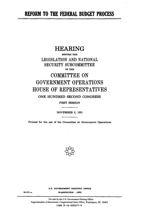 handle is hein.cbhear/cbhearings5664 and id is 1 raw text is: REFORM TO THE FEDERAL BUDGET PROCESS

HEARING
BEFORE THE
LEGISLATION AND NATIONAL
SECURITY SUBCOMMITTEE
OF THE
COMIlTTEE ON
GOVERNMENT OPERATIONS
HOUSE OF REPRESENTATIVES
ONE HUNDRED SECOND CONGRESS
FIRST SESSION
NOVEMBER 6, 1991
Printed for the use of the Committee on Government Operations
U.S. GOVERNMENT PRINTING OFFICE
56-313 t              WASHINGTON : 1992
For sale by the U.S. Government Printing Office
Superintendent of Documents, Congressional Sales Office, Washington, DC 20402
ISBN 0-16-039377-9


