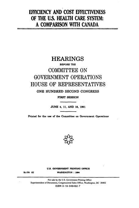 handle is hein.cbhear/cbhearings5676 and id is 1 raw text is: EFFICIENCY AND COST EFFECTIVENESS
OF THE US. HEALTH CARE SYSTEM:
A COMPARISON WITH CANADA

HEARINGS
BEFORE THE
COMMITTEE ON
GOVERNMENT OPERATIONS
HOUSE OF REPRESENTATIVES
ONE HUNDRED SECOND CONGRESS
FIRST SESSION
JUNE 4, 11, AND 18, 1991
Printed for the use of the Committee on Government Operations

U.S. GOVERNMENT PRINTING OFFICE
WASHINGTON : 1994

75-770 CC

For sale by the U.S. Government Printing Office
Superintendent of Documents, Congressional Sales Office, Washington, DC 20402
ISBN 0-16-046492-7


