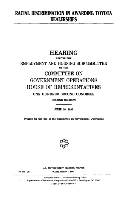handle is hein.cbhear/cbhearings5678 and id is 1 raw text is: RACIAL DISCRIMINATION IN AWARDING TOYOTA
DEALERSHIPS

HEARING
BEFORE THE
EMPLOYMENT AND HOUSING SUBCOMMITTEE
OF THE
COMMITTEE ON
GOVERNMENT OPERATIONS
HOUSE OF REPRESENTATIVES
ONE HUNDRED SECOND CONGRESS
SECOND SESSION
JUNE 18, 1992
Printed for the use of the Committee on Government Operations
U.S. GOVERNMENT PRINTING OFFICE
66-566 CC            WASHINGON : 1993
For sale by the U.S. Government Printing Office
Superintendent of Documents, Congressional Sales Office, Washington, DC 20402
ISBN 0-16-040694-3


