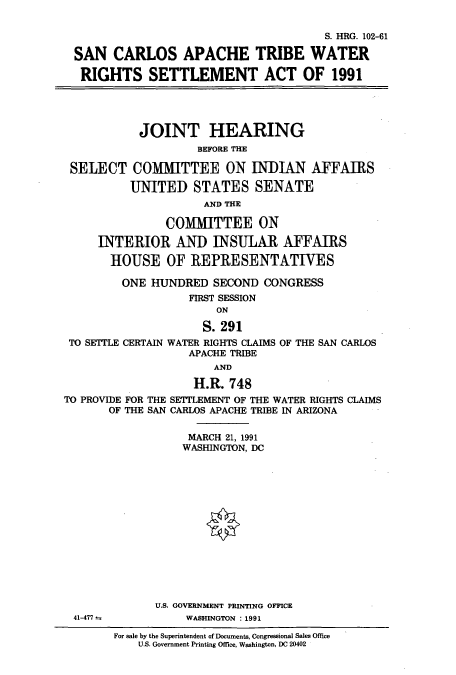 handle is hein.cbhear/cbhearings5691 and id is 1 raw text is: S. HRG. 102-61
SAN CARLOS APACHE TRIBE WATER
RIGHTS SETTLEMENT ACT OF 1991
JOINT HEARING
BEFORE THE
SELECT COMMITTEE ON INDIAN AFFAIRS
UNITED STATES SENATE
AND THE
COMMITTEE ON
INTERIOR AND INSULAR AFFAIRS
HOUSE OF REPRESENTATIVES
ONE HUNDRED SECOND CONGRESS
FIRST SESSION
ON
S. 291
TO SETTLE CERTAIN WATER RIGHTS CLAIMS OF THE SAN CARLOS
APACHE TRIBE
AND

TO PROVIDE FOR THE
OF THE SAN

H.R. 748
SETTLEMENT OF THE WATER RIGHTS CLAIMS
CARLOS APACHE TRIBE IN ARIZONA

MARCH 21, 1991
WASHINGTON, DC

U.S. GOVERNMENT PRINTING OFFICE
WASHINGTON : 1991

41-477

For sale by the Superintendent of Documents, Congressional Sales Office
U.S. Government Printing Office, Washington, DC 20402


