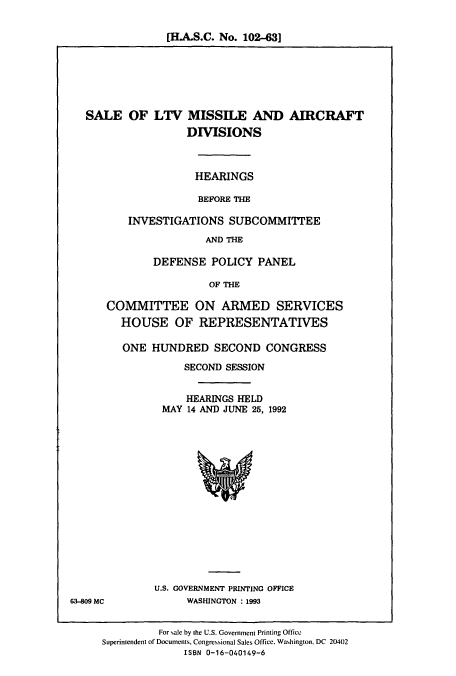 handle is hein.cbhear/cbhearings5701 and id is 1 raw text is: [H.A.S.C. No. 102-431

SALE OF LTV MISSILE AND AIRCRAFT
DISIONS
HEARINGS
BEFORE THE
INVESTIGATIONS SUBCOMMI'IEE
AND THE
DEFENSE POLICY PANEL
OF THE
COMMITTEE ON ARMED SERVICES
HOUSE OF REPRESENTATIVES
ONE HUNDRED SECOND CONGRESS
SECOND SESSION
HEARINGS HELD
MAY 14 AND JUNE 25, 1992

U.S. GOVERNMENT PRINTING OFFICE
WASHINGTON : 1993

63-809 MC

For sale by the U.S. Government Printing Office
Superintendent of Documents, Congressional Sales Office, Washington, DC 20402
ISBN 0-16-040149-6


