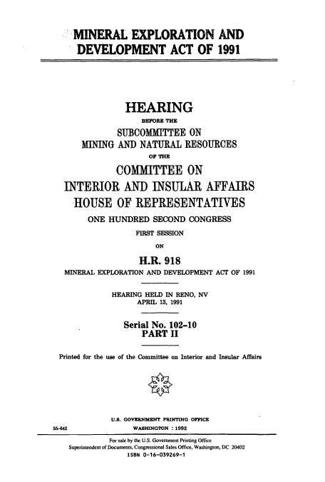 handle is hein.cbhear/cbhearings5703 and id is 1 raw text is: MINERAL EXPLORATION AND
DEVELOPMENT ACT OF 1991
HEARING
BEFORE THE
SUBCOMMITTEE ON
MINING AND NATURAL RESOURCES
OF THE
COMMITTEE ON
INTERIOR AND INSULAR AFFAIRS
HOUSE OF REPRESENTATIVES
ONE HUNDRED SECOND CONGRESS
FIRST SESSION
ON
H.R. 918
MINERAL EXPLORATION AND DEVELOPMENT ACT OF 1991
HEARING HELD IN RENO, NV
APRIL 13, 1991
Serial No. 102-10
PART II
Printed for the use of the Committee on Interior and Insular Affairs
U.S. GOVERNMENT PRINTING OFFICE
55-42              WASHINGTON : 1992
For sale by the U.S. Government Printing Office
Superintendent of Documents, Congressional Sales Office, Washington, DC 20402
ISBN 0-16-039269-1


