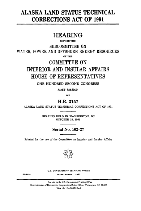 handle is hein.cbhear/cbhearings5714 and id is 1 raw text is: ALASKA LAND STATUS TECHNICAL
CORRECTIONS ACT OF 1991
HEARING
BEFORE THE
SUBCOMMITTEE ON
WATER, POWER AND OFFSHORE ENERGY RESOURCES
OF THE
COMMITTEE ON
INTERIOR AND INSULAR AFFAIRS
HOUSE OF REPRESENTATIVES
ONE HUNDRED SECOND CONGRESS
FIRST SESSION
ON
H.R. 3157
ALASKA LAND STATUS TECHNICAL CORRECTIONS ACT OF 1991
HEARING HELD IN WASHINGTON, DC
OCTOBER 24, 1991
Serial No. 102-27
Printed for the use of the Committee on Interior and Insular Affairs
U.S. GOVERNMENT PRINTING OFFICE
56-504             WASHINGTON : 1993
For sale by the U.S. Government Printing Office
Superintendent of Documents, Congressional Sales Office, Washington, DC 20402
ISBN 0-16-040897-0


