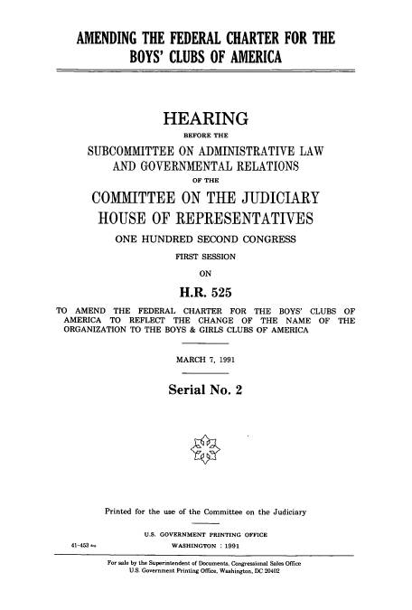 handle is hein.cbhear/cbhearings5716 and id is 1 raw text is: AMENDING THE FEDERAL CHARTER FOR THE
BOYS' CLUBS OF AMERICA

HEARING
BEFORE THE
SUBCOMMITTEE ON ADMINISTRATIVE LAW
AND GOVERNMENTAL RELATIONS
OF THE
COMMITTEE ON THE JUDICIARY
HOUSE OF REPRESENTATIVES
ONE HUNDRED SECOND CONGRESS
FIRST SESSION
ON
H.R. 525

TO AMEND THE FEDERAL CHARTER FOR THE BOYS' CLUBS OF
AMERICA TO REFLECT THE CHANGE OF THE NAME OF THE
ORGANIZATION TO THE BOYS & GIRLS CLUBS OF AMERICA
MARCH 7, 1991
Serial No. 2
Printed for the use of the Committee on the Judiciary

U.S. GOVERNMENT PRINTING OFFICE
WASHINGTON : 1991

41-453

For sale by the Superintendent of Documents, Congressional Sales Office
U.S. Government Printing Office, Washington, DC 20402


