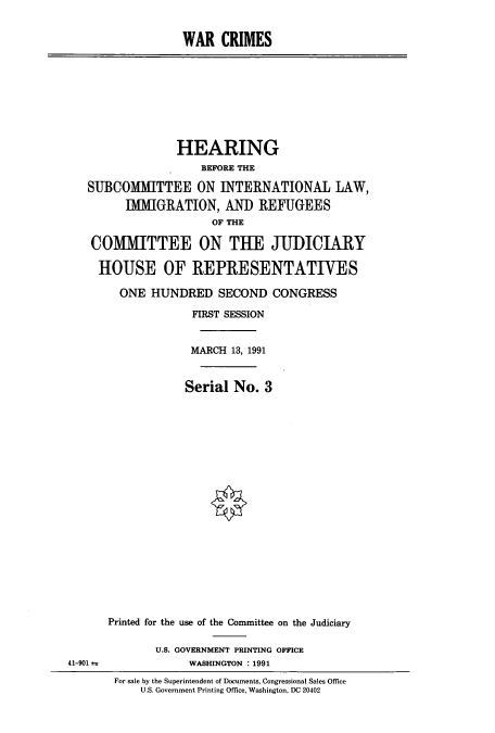handle is hein.cbhear/cbhearings5717 and id is 1 raw text is: WAR CRIMES

HEARING
BEFORE THE
SUBCOMMITTEE ON INTERNATIONAL LAW,
IMMIGRATION, AND REFUGEES
OF THE
COMMITTEE ON THE JUDICIARY
HOUSE OF REPRESENTATIVES
ONE HUNDRED SECOND CONGRESS
FIRST SESSION
MARCH 13, 1991
Serial No. 3

41-901 a

Printed for the use of the Committee on the Judiciary
U.S. GOVERNMENT PRINTING OFFICE
WASHINGTON : 1991
For sale by the Superintendent of Documents, Congressional Sales Office
U.S. Government Printing Office, Washington, DC 20402


