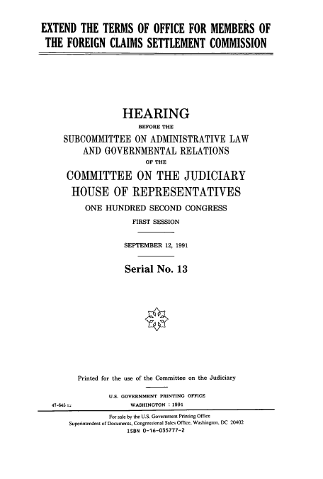 handle is hein.cbhear/cbhearings5725 and id is 1 raw text is: EXTEND THE TERMS OF OFFICE FOR MEMBERS OF
THE FOREIGN CLAIMS SETTLEMENT COMMISSION
HEARING
BEFORE THE
SUBCOMMITTEE ON ADMINISTRATIVE LAW
AN) GOVERNMENTAL RELATIONS
OF THE
COMMITTEE ON THE JUDICIARY
HOUSE OF REPRESENTATIVES
ONE HUNDRED SECOND CONGRESS
FIRST SESSION
SEPTEMBER 12, 1991
Serial No. 13
Printed for the use of the Committee on the Judiciary
U.S. GOVERNMENT PRINTING OFFICE
47-645 .            WASHINGTON : 1991
For sale by the U.S. Government Printing Office
Superintendent of Documents, Congressional Sales Office, Washington, DC 20402
ISBN 0-16-035777-2


