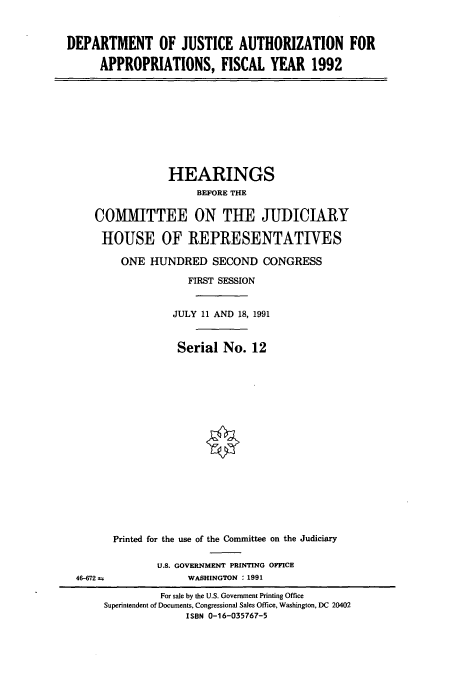 handle is hein.cbhear/cbhearings5727 and id is 1 raw text is: DEPARTMENT OF JUSTICE AUTHORIZATION FOR
APPROPRIATIONS, FISCAL YEAR 1992

HEARINGS
BEFORE THE
COMMITTEE ON THE JUDICIARY
HOUSE OF REPRESENTATIVES
ONE HUNDRED SECOND CONGRESS
FIRST SESSION
JULY 11 AND 18, 1991
Serial No. 12
Printed for the use of the Committee on the Judiciary
U.S. GOVERNMENT PRINTING OFFICE
46-672                 WASHINGTON : 1991
For sale by the U.S. Government Printing Office
Superintendent of Documents, Congressional Sales Office, Washington, DC 20402
ISBN 0-16-035767-5


