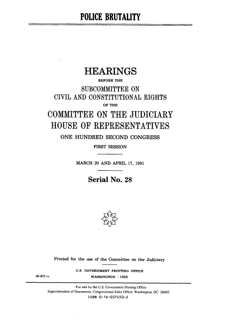 handle is hein.cbhear/cbhearings5741 and id is 1 raw text is: POLICE BRUTALITY

HEARINGS
BEFORE THE
SUBCOMMITTEE ON
CIVIL ANI) CONSTITUTIONAL RIGHTS
OF THE
COMMITTEE ON THE JUDICIARY
HOUSE OF IREPRESENTATIVES
ONE HUNDRED SECOND CONGRESS
FIRST SESSION
MARCH 20 AND APRIL 17, 1991
Serial No. 28

Printed for the use of the Committee on the Judiciary
U.S. GOVERNMENT PRINTING OFFICE
WASHINGTON : 1992

50-872

For sale by the U.S. Government Printing Office
Superintendent of Documents, Congressional Sales Office, Washington, DC 20402
ISBN 0-16-037450-2


