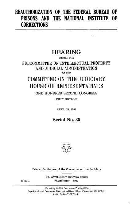 handle is hein.cbhear/cbhearings5749 and id is 1 raw text is: REAUTHORIZATION OF
PRISONS AND THE
CORRECTIONS

THE FEDERAL BUREAU OF
NATIONAL INSTITUTE OF

HEARING
BEFORE THE
SUBCOMMITTEE ON INTELLECTUAL PROPERTY
AND JUDICIAL ADMINISTRATION
OF THE
COMMITTEE ON THE JUDICIARY
HOUSE OF REPRESENTATIVES
ONE HUNDRED SECOND CONGRESS
FIRST SESSION
APRIL 24, 1991

Serial No. 35

Printed for the use of the Committee on the Judiciary
U.S. GOVERNMENT PRINTING OFFICE
WASHINGTON . 1992

47-323 -

For sale by the U.S. Government Printing Office
Superintendent of Documents, Congressional Sales Office, Washington, DC 20402
ISBN 0-16-037776-5


