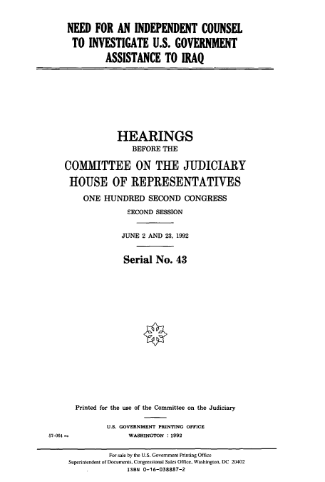 handle is hein.cbhear/cbhearings5756 and id is 1 raw text is: NEED FOR AN INDEPENDENT COUNSEL
TO INVESTIGATE U.S. GOVERNMENT
ASSISTANCE TO IRAQ

HEARINGS
BEFORE THE
COMMITTEE ON THE JUDICIARY
HOUSE OF REPRESENTATIVES
ONE HUNDRED SECOND CONGRESS
SECOND SESSION
JUNE 2 AND 23, 1992
Serial No. 43

Printed for the use of the Committee on the Judiciary
U.S. GOVERNMENT PRINTING OFFICE
WASHINGTON : 1992

57-064 =

For sale by the U.S. Government Printing Office
Superintendent of Documents, Congressional Sales Office, Washington, DC 20402
ISBN 0-16-038887-2


