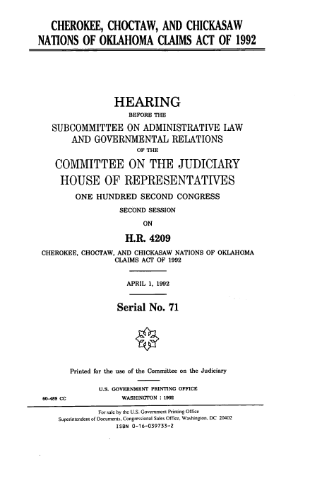 handle is hein.cbhear/cbhearings5775 and id is 1 raw text is: CHEROKEE, CHOCTAW, AND CHICKASAW
NATIONS OF OKLAHOMA CLAIMS ACT OF 1992
HEARING
BEFORE THE
SUBCOMMITTEE ON ADMINISTRATIVE LAW
AND GOVERNMENTAL RELATIONS
OF THlE
COMMITTEE ON THE JUDICIARY
HOUSE OF REPRESENTATIVES
ONE HUNDRED SECOND CONGRESS
SECOND SESSION
ON
H.R. 4209
CHEROKEE, CHOCTAW, AND CHICKASAW NATIONS OF OKLAHOMA
CLAIMS ACT OF 1992
APRIL 1, 1992
Serial No. 71
Printed for the use of the Committee on the Judiciary
U.S. GOVERNMENT PRINTING OFFICE
60-489 CC          WASHINGTON : 1992
For sale by the U.S. Government Printing Office
Superintendent of Documents, Congressional Sales Office, Washington, DC 20402
ISBN 0-16-039733-2


