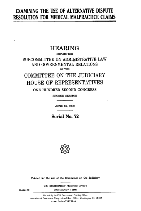 handle is hein.cbhear/cbhearings5777 and id is 1 raw text is: EXAMINING THE USE OF ALTERNATIVE DISPUTE
RESOLUTION FOR MEDICAL MALPRACTICE CLAIMS

HEARING
BEFORE THE
SUBCOMMITTEE ON ADMINISTRATIVE LAW
AND GOVERNMENTAL RELATIONS
OF THE
COMMITTEE ON THE JUDICIARY
HOUSE OF REPRESENTATIVES
ONE HUNDRED SECOND CONGRESS
SECOND SESSION
JUNE 24, 1992
Serial No. 72
Printed for the use of the Committee on the Judiciary

60-56 CC

U.S. GOVERNMENT PRINTING OFFICE
WASHINGTON : 1992

For sale by the U.S. Government Printing Office
-intendent of Documents, Congressional Sales Office, Washington, DC 20402
ISBN 0-16-039732-4


