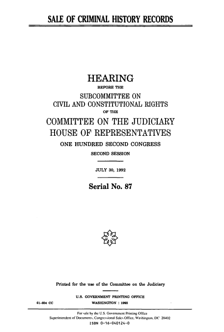 handle is hein.cbhear/cbhearings5786 and id is 1 raw text is: SALE OF CRIMINAL HISTORY RECORDS

HEARING
BEFORE THE
SUBCOMMITTEE ON
CIVIL AND CONSTITUTIONAL RIGHTS
OF THE
COMMITTEE ON THE JUDICIARY
HOUSE OF REPRESENTATIVES
ONE HUNDRED SECOND CONGRESS
SECOND SESSION
JULY 30, 1992
Serial No. 87

Printed for the use of the Committee on the Judiciary
U.S. GOVERNMENT PRINTING OFFICE
WASHINGTON : 1993

61-934 CC

For sale by the U.S. Government Printing Office
Superintendent of Documents, Congressional Sales Office, Washington, DC 20402
ISBN 0-16-040124-0


