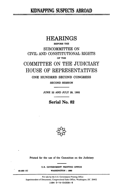 handle is hein.cbhear/cbhearings5787 and id is 1 raw text is: KIDNAPPING SUSPECTS ABROAD

HEARINGS
BEFORE THE
SUBCOMMITTEE ON
CIVIL AND CONSTITUTIONAL RIGHTS
OF THE
COMMITTEE ON THE JUDICIARY
HOUSE OF REPRESENTATIVES
ONE HUNDRED SECOND CONGRESS
SECOND SESSION
JUNE 22 AND JULY 29, 1992
Serial No. 82
Printed for the use of the Committee on the Judiciary

U.S. GOVERNMENT PRINTING OFFICE
WASHINGTON : 1993

60-33 CC

For sale by the U.S. Government Printing Office
Superintendent of Documents, Congressional Sales Office, Washington, DC 20402
ISBN 0-16-040084-8


