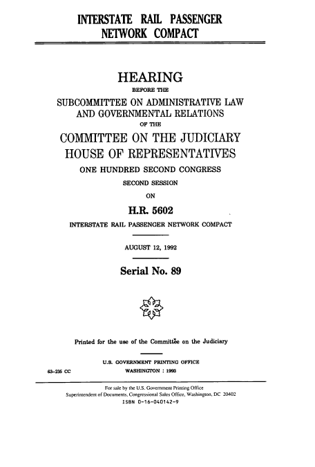 handle is hein.cbhear/cbhearings5788 and id is 1 raw text is: INTERSTATE RAIL PASSENGER
NETWORK COMPACT
HEARING
BEFORE THE
SUBCOMMITTEE ON ADMINISTRATIVE LAW
AND GOVERNMENTAL RELATIONS
OF THE
COMMITTEE ON THE JUDICIARY
HOUSE OF REPRESENTATIVES
ONE HUNDRED SECOND CONGRESS
SECOND SESSION
ON
1.1. 5602
INTERSTATE RAIL PASSENGER NETWORK COMPACT
AUGUST 12, 1992
Serial No. 89
Printed for the use of the Committle on the Judiciary
U.S. GOVERNMENT PRINTING OFFICE
63-235 CC           WASHINGTON : 1993
For sale by the U.S. Government Printing Office
Superintendent of Documents, Congressional Sales Office, Washington, DC 20402
ISBN 0-16-040142-9


