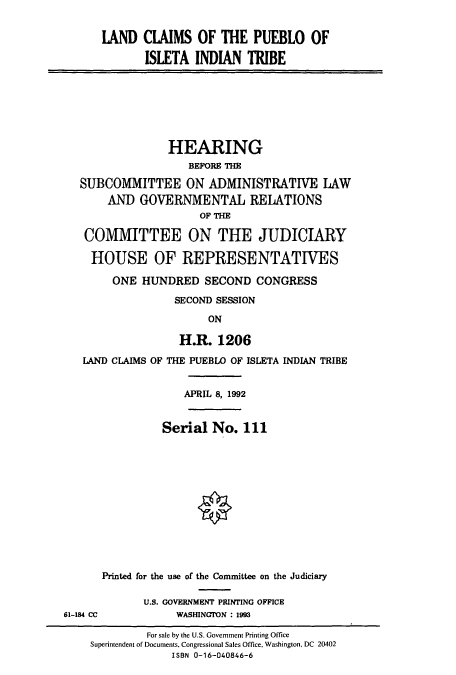 handle is hein.cbhear/cbhearings5801 and id is 1 raw text is: IAND CLAIMS OF THE PUEBLO OF
ISLETA INDIAN TRIBE

HEARING
BEFORE THE
SUBCOMMITTEE ON ADMINISTRATIVE LAW
AND GOVERNMENTAL RELATIONS
OF THE
COMMITTEE ON THE JUDICIARY
HOUSE OF REPRESENTATIVES
ONE HUNDRED SECOND CONGRESS
SECOND SESSION
ON
H.R. 1206
LAND CLAIMS OF THE PUEBLO OF ISLETA INDIAN TRIBE

APRIL 8, 1992

Serial No. 111
Printed for the use of the Committee on the Judiciary
U.S. GOVERNMENT PRINTING OFFICE
WASINGTON : 1993

61-184 CC

For sale by the U.S. Government Printing Office
Superintendent of Documents. Congressional Sales Office, Washington, DC 20402
ISBN 0-16-040846-6


