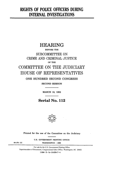 handle is hein.cbhear/cbhearings5804 and id is 1 raw text is: RIGHTS OF POLICE OFFICERS DURING
INTERNAL INVESTIGATIONS

HEARING
BEFORE THE
SUBCOMMITTEE ON
CRIME AND CRIMINAL JUSTICE
OF THE
COMMITTEE ON THE JUDICIARY
HOUSE OF REPRESENTATIVES
ONE HUNDRED SECOND CONGRESS
SECOND SESSION
MARCH 19, 1992
Serial No. 112

Printed for the use of the Committee on the Judiciary
U.S. GOVERNMENT PRINTING OFFICE
WASHINGTON : 1993

60-374 CC

For sale by the U.S. Government Printing Office
Superintendent of Documents, Congressional Sales Office, Washington, DC 20402
ISBN 0-16-040847-4


