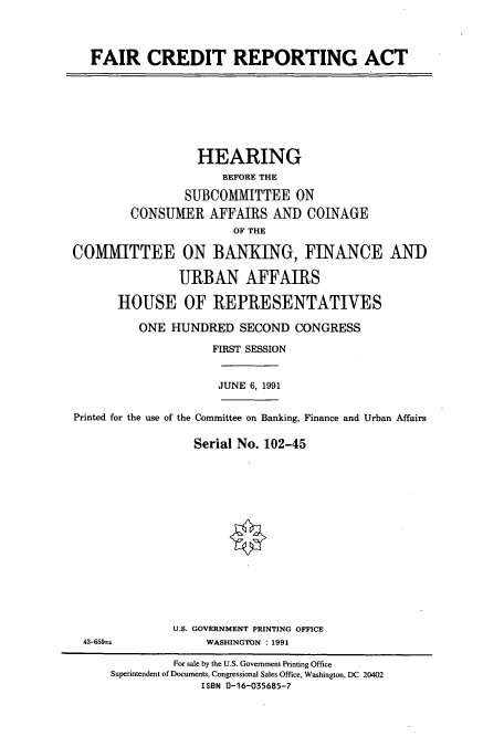 handle is hein.cbhear/cbhearings5854 and id is 1 raw text is: FAIR CREDIT REPORTING ACT

HEARING
BEFORE THE
SUBCOMMITTEE ON
CONSUMER AFFAIRS AND COINAGE
OF THE
COMMITTEE ON BANKING, FINANCE AND
URBAN AFFAIRS
HOUSE OF REPRESENTATIVES
ONE HUNDRED SECOND CONGRESS
FIRST SESSION
JUNE 6, 1991
Printed for the use of the Committee on Banking, Finance and Urban Affairs
Serial No. 102-45

U.S. GOVERNMENT PRINTING OFFICE
WASHINGTON : 1991

43-659---

For sale by the U.S. Government Printing Office
Superintendent of Documents, Congressional Sales Office, Washington, DC 20402
ISBN 0-16-035685-7


