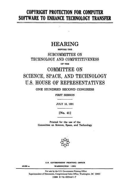 handle is hein.cbhear/cbhearings5866 and id is 1 raw text is: COPYRIGHT PROTECTION FOR COMPUTER
SOFTWARE TO ENHANCE TECHNOLOGY TRANSFER
HEARING
BEFORE THE
SUBCOMMITTEE ON
TECHNOLOGY AND COMPETITIVENESS
OF THE
COMMITTEE ON
SCIENCE, SPACE, AND TECHNOLOGY
U.S. HOUSE OF REPRESENTATIVES
ONE HUNDRED SECOND CONGRESS
FIRST SESSION
JULY 18, 1991
[No. 41]
Printed for the use of the
Committee on Science, Space, and Technology
U.S. GOVERNMENT PRINTING OFFICE
46-238 a             WASHINGTON : 1991
For sale by the U.S. Government Printing Office
Superintendent of Documents, Congressional Sales Office, Washington, DC 20402
ISBN 0-16-035461-7


