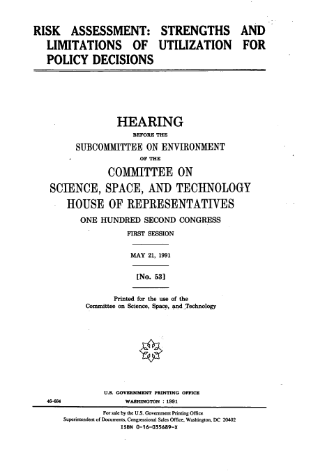 handle is hein.cbhear/cbhearings5868 and id is 1 raw text is: RISK ASSESSMENT: STRENGTHS AND
LIMITATIONS OF UTILIZATION FOR
POLICY DECISIONS
HEARING
BEFORE THE
SUBCOMMITTEE ON ENVIRONMENT
OF THE
COMMITTEE ON
SCIENCE, SPACE, AND TECHNOLOGY
HOUSE OF REPRESENTATIVES
ONE HUNDRED SECOND CONGRESS
FIRST SESSION
MAY 21, 1991
[No. 531
Printed for the use of the
Committee on Science, Space, and Technology
U.S. GOVERNMENT PRINTING OFFICE
46-684               WASHINGTON : 1991
For sale by the U.S. Government Printing Office
Superintendent of Documents, Congressional Sales Office, Washington, DC 20402
ISBN 0-16-035689-X



