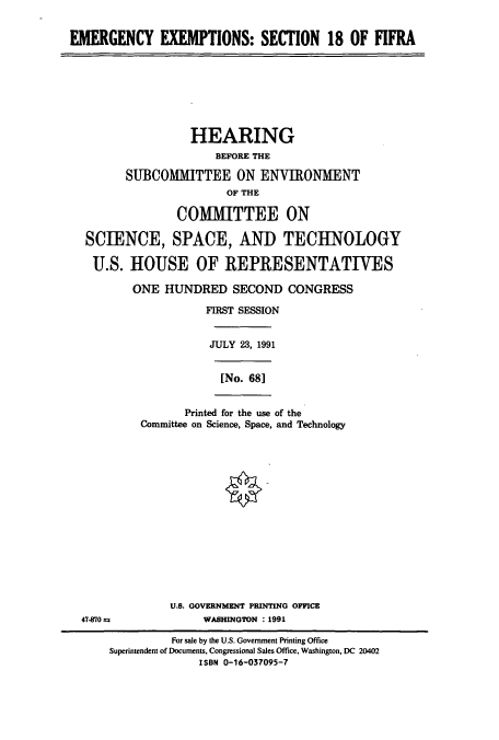 handle is hein.cbhear/cbhearings5871 and id is 1 raw text is: EMERGENCY EXEMPTIONS: SECTION 18 OF FIFRA

HEARING
BEFORE THE
SUBCOMMITTEE ON ENVIRONMENT
OF THE
COMMITTEE ON
SCIENCE, SPACE, AND TECHNOLOGY
U.S. HOUSE OF REPRESENTATIVES
ONE HUNDRED SECOND CONGRESS
FIRST SESSION
JULY 23, 1991
[No. 681

Printed for the use of the
Committee on Science, Space, and Technology

U.S. GOVERNMENT PRINTING OFFICE
WASHINGTON : 1991

47-870 =

For sale by the U.S. Government Printing Office
Superintendent of Documents, Congressional Sales Office, Washington, DC 20402
ISBN 0-16-037095-7



