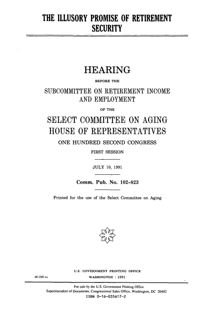 handle is hein.cbhear/cbhearings5889 and id is 1 raw text is: THE ILLUSORY PROMISE OF RETIREMENT
SECURITY
HEARING
BEFORE THE
SUBCOMMITTEE ON RETIREMENT INCOME
AND EMPLOYMENT
OF THE
SELECT COMMITTEE ON AGING
HOUSE OF REPRESENTATIVES
ONE HUNDRED SECOND CONGRESS
FIRST SESSION
JULY 10, 1991
Comm. Pub. No. 102-823
Printed for the use of the Select Committee on Aging
U.S. GOVERNMENT PRINTING OFFICE
46-240 -             WASHINGTON : 1991
For sale by the U.S. Government Printing Office
Superintendent of Documents, Congressional Sales Office, Washington, DC 20402
ISBN 0-16-035617-2


