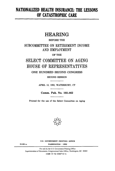 handle is hein.cbhear/cbhearings5895 and id is 1 raw text is: NATIONALIZED HEALTH INSURANCE: THE LESSONS
OF CATASTROPHIC CARE
HEARING
BEFORE THE
SUBCOMMITTEE ON RETIREMENT INCOME
AND EMPLOYMENT
OF THE
SELECT COMMITTEE ON AGING
HOUSE OF REPRESENTATIVES
ONE HUNDRED SECOND CONGRESS
SECOND SESSION
APRIL 13, 1992, WATERBURY, CT
Comm. Pub. No. 102-862
Printed for the use of the Select Committee on Aging
U.S. GOVERNMENT PRINTING OFFICE
55-635 ±            WASHINGTON :1992
For sale by the U.S. Government Printing Office
Superintendent of Documents, Congressional Sales Office, Washington, DC 20402
ISBN 0-16-038712-4



