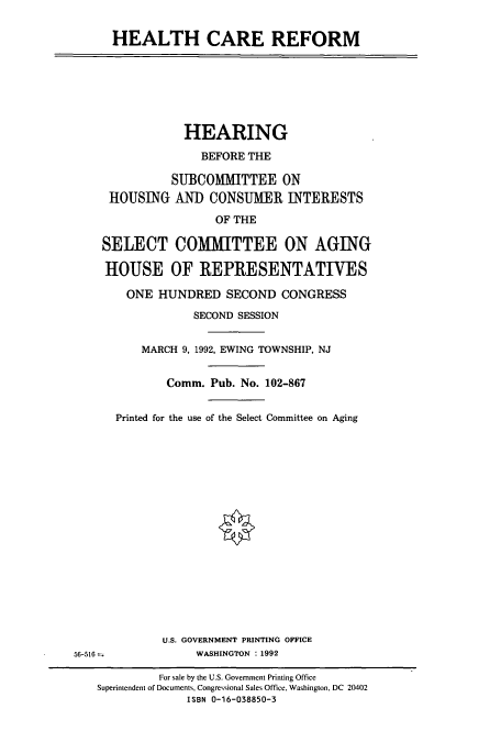 handle is hein.cbhear/cbhearings5896 and id is 1 raw text is: HEALTH CARE REFORM
HEARING
BEFORE THE
SUBCOMMITTEE ON
HOUSING AND CONSUMER INTERESTS
OF THE
SELECT COMMITTEE ON AGING
HOUSE OF REPRESENTATIVES
ONE HUNDRED SECOND CONGRESS
SECOND SESSION
MARCH 9, 1992, EWING TOWNSHIP, NJ
Comm. Pub. No. 102-867
Printed for the use of the Select Committee on Aging
U.S. GOVERNMENT PRINTING OFFICE
56-516              WASHINGTON : 1992
For sale by the U.S. Government Printing Office
Superintendent of Documents, Congressional Sales Office, Washington, DC 20402
ISBN 0-16-038850-3


