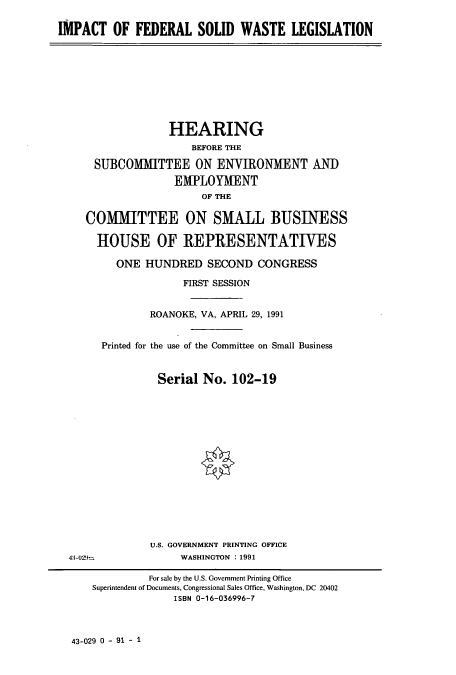 handle is hein.cbhear/cbhearings5919 and id is 1 raw text is: IMPACT OF FEDERAL SOLID WASTE LEGISLATION

HEARING
BEFORE THE
SUBCOMMITTEE ON ENVIRONMENT AND
EMPLOYMENT
OF THE
COMMITTEE ON SMALL BUSINESS
HOUSE OF REPRESENTATIVES
ONE HUNDRED SECOND CONGRESS
FIRST SESSION
ROANOKE, VA, APRIL 29, 1991
Printed for the use of the Committee on Small Business
Serial No. 102-19

U.S. GOVERNMENT PRINTING OFFICE
WASHINGTON : 1991

43-029*-

43-029 0 - 91 - 1

For sale by the U.S. Government Printing Office
Superintendent of Documents, Congressional Sales Office, Washington, DC 20402
ISBN 0-16-036996-7


