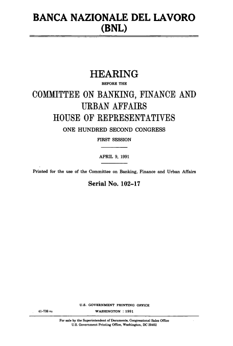 handle is hein.cbhear/cbhearings5927 and id is 1 raw text is: BANCA NAZIONALE DEL LAVORO
(BNL)

HEARING
BEFORE THE
COMMITTEE ON BANKING, FINANCE AND
URBAN AFFAIRS
HOUSE OF REPRESENTATIVES
ONE HUNDRED SECOND CONGRESS
FIRST SESSION
APRIL 9, 1991
Printed for the use of the Committee on Banking, Finance and Urban Affairs
Serial No. 102-17

U.S. GOVERNMENT PRINTING OFFICE
WASHINGTON : 1991

41-738

For sale by the Superintendent of Documents, Congressional Sales Office
U.S. Government Printing Office, Washington, DC 20402


