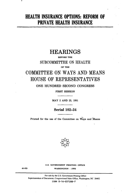 handle is hein.cbhear/cbhearings5971 and id is 1 raw text is: HEALTH INSURANCE OPTIONS: REFORM OF
PRIVATE HEALTH INSURANCE

HEARINGS
BEFORE THE
SUBCOMMITTEE ON HEALTH
OF THE
COMMITTEE ON WAYS AND MEANS
HOUSE OF REPRESENTATIVES
ONE HUNDRED SECOND CONGRESS
FIRST SESSION
MAY 2 AND 23, 1991
Serial 102-34
Printed for the use of the Committee on Ways and Means

U.S. GOVERNMENT PRINTING OFFICE
WASHINGTON : 1992

48-829

For sale by the U.S. Government Printing Office
Superintendent of Documents, Congressional Sales Office, Washington, DC 20402
ISBN 0-16-037288-7

I


