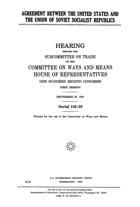 handle is hein.cbhear/cbhearings5979 and id is 1 raw text is: AGREEMENT BETWEEN THE UNITED STATES AND
THE UNION OF SOVIET SOCIALIST REPUBLICS

HEARING
BEFORE THE
SUBCOMMITTEE ON TRADE
OF THE
COMMITTEE ON WAYS AND MEANS
HOUSE OF REPRESENTATIVES
ONE HUNDRED SECOND CONGRESS
FIRST SESSION
SEPTEMBER 23, 1991
Serial 102-59
Printed for the use of the Committee on Ways and Means

U.S. GOVERNMENT PRINTING OFFICE
WASHINGTON : 1992

50-591

For sale by the U.S. Government Printing Office
Superintendent of Documents, Congressional Sales Office, Washington, DC 20402
ISBN 0-16-037656-4


