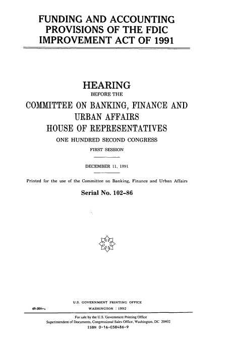 handle is hein.cbhear/cbhearings5996 and id is 1 raw text is: FUNDING AND ACCOUNTING
PROVISIONS OF THE FDIC
IMPROVEMENT ACT OF 1991

HEARING
BEFORE THE
COMMITTEE ON BANKING, FINANCE AND
URBAN AFFAIRS
HOUSE OF REPRESENTATIVES
ONE HUNDRED SECOND CONGRESS
FIRST SESSION
DECEMBER 11, 1991
Printed for the use of the Committee on Banking, Finance and Urban Affairs
Serial No. 102-86
U.S. GOVERNMENT PRINTING OFFICE
49-999-a             WASHINGTON : 1992
For sale by the U.S. Government Printing Office
Superintendent of Documents, Congressional Sales Office, Washington, DC 20402
ISBN 0-16-038486-9



